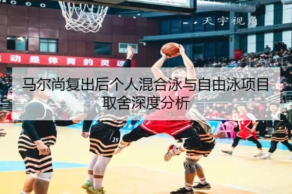 马尔尚复出后个人混合泳与自由泳项目取舍深度分析